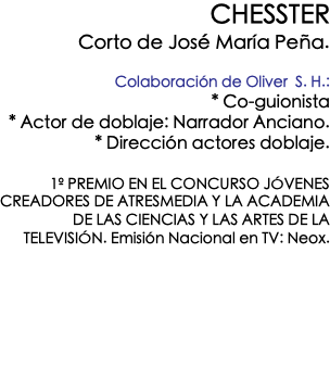 CHESSTER Corto de José María Peña. Colaboración de Oliver S. H.: * Co-guionista * Actor de doblaje: Narrador Anciano. * Dirección actores doblaje. 1º PREMIO EN EL CONCURSO JÓVENES CREADORES DE ATRESMEDIA Y LA ACADEMIA DE LAS CIENCIAS Y LAS ARTES DE LA TELEVISIÓN. Emisión Nacional en TV: Neox. 