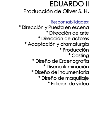 EDUARDO II Producción de Oliver S. H. Responsabilidades: * Dirección y Puesta en escena * Dirección de arte * Dirección de actores * Adaptación y dramaturgia * Producción * Casting * Diseño de Escenografía * Diseño iluminación * Diseño de indumentaria * Diseño de maquillaje * Edición de vídeo 
