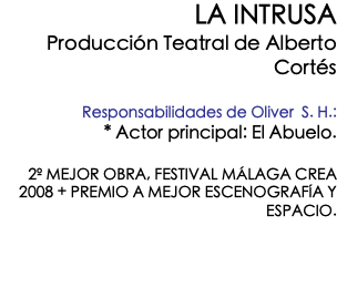 LA INTRUSA Producción Teatral de Alberto Cortés Responsabilidades de Oliver S. H.: * Actor principal: El Abuelo. 2º MEJOR OBRA, FESTIVAL MÁLAGA CREA 2008 + PREMIO A MEJOR ESCENOGRAFÍA Y ESPACIO. 