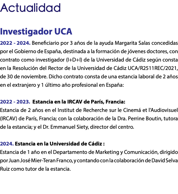 Actualidad Investigador UCA 2022 - 2024. Beneficiario por 3 años de la ayuda Margarita Salas concedidas por el Gobierno de España, destinada a la formación de jóvenes doctores, con contrato como investigador (I+D+I) de la Universidad de Cádiz según consta en la Resolución del Rector de la Universidad de Cádiz UCA/R2511REC/2021, de 30 de noviembre. Dicho contrato consta de una estancia laboral de 2 años en el extranjero y 1 último año profesional en España: 2022 - 2023. Estancia en la IRCAV de París, Francia: Estancia de 2 años en el Institut de Recherche sur le Cinemá et l'Audiovisuel (IRCAV) de París, Francia; con la colaboración de la Dra. Perrine Boutin, tutora de la estancia; y el Dr. Emmanuel Siety, director del centro. 2024. Estancia en la Universidad de Cádiz : Estancia de 1 año en el Departamento de Marketing y Comunicación, dirigido por Juan José Mier-Teran Franco, y contando con la colaboración de David Selva Ruiz como tutor de la estancia.